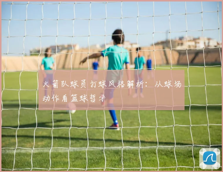 火箭队球员打球风格解析：从球场动作看篮球哲学