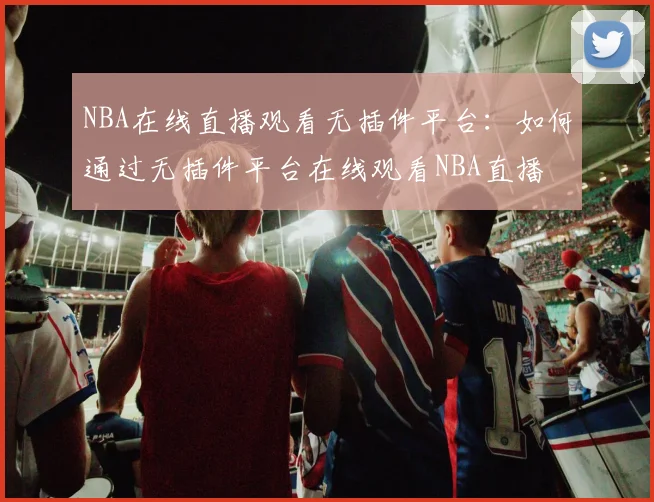 NBA在线直播观看无插件平台：如何通过无插件平台在线观看NBA直播