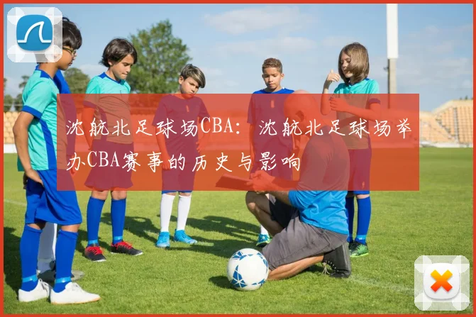 沈航北足球场CBA：沈航北足球场举办CBA赛事的历史与影响