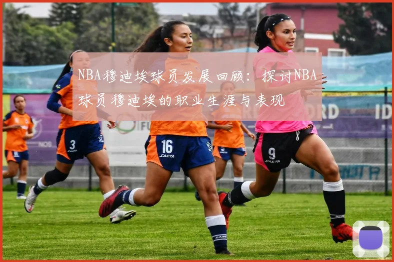 NBA穆迪埃球员发展回顾：探讨NBA球员穆迪埃的职业生涯与表现