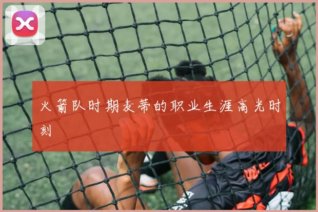 火箭队时期麦蒂的职业生涯高光时刻