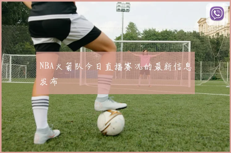 NBA火箭队今日直播赛况的最新信息发布